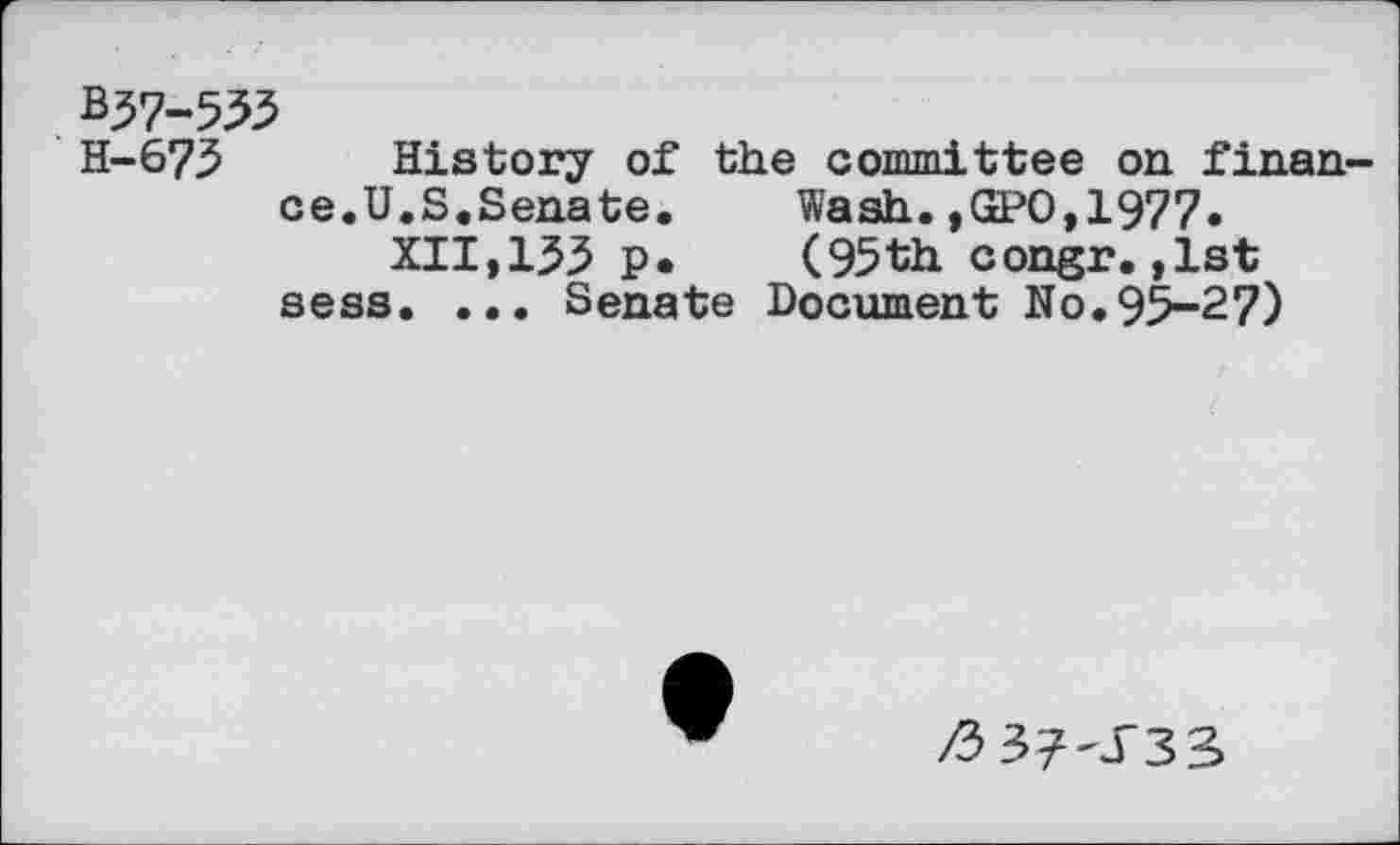 ﻿B37-533
H-673 History of the committee on finance.U.S.Senate.	Wash.,GPO,1977»
XII,133 p.	(95th congr.,1st
sess. ... Senate Document No.95-27)
/3 37-J33